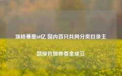 顶格募集60亿 国内首只共同分类目录主题绿色债券基金成立