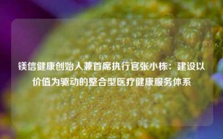 镁信健康创始人兼首席执行官张小栋：建设以价值为驱动的整合型医疗健康服务体系