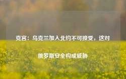 克宫：乌克兰加入北约不可接受，这对俄罗斯安全构成威胁