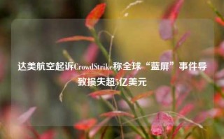 达美航空起诉CrowdStrike称全球“蓝屏”事件导致损失超5亿美元