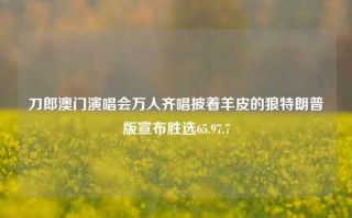 刀郎澳门演唱会万人齐唱披着羊皮的狼特朗普版宣布胜选65.97.7