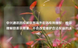 中兴通讯回应被联想海外起诉专利侵权：难以理解但表示尊重，不会改变维护合法权益的决心