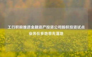 工行积极推进金融资产投资公司股权投资试点业务在多地率先落地