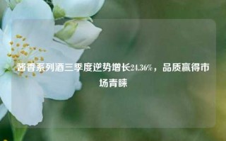 酱香系列酒三季度逆势增长24.36%，品质赢得市场青睐