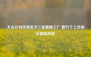 大众计划关闭至少三家德国工厂 数万个工作岗位面临风险