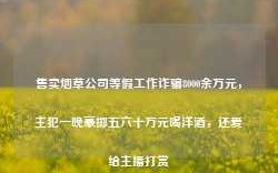 售卖烟草公司等假工作诈骗8000余万元，主犯一晚豪掷五六十万元喝洋酒，还爱给主播打赏