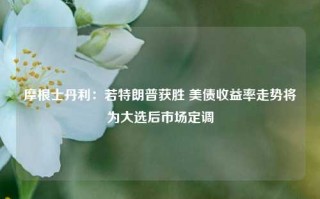 摩根士丹利：若特朗普获胜 美债收益率走势将为大选后市场定调