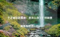 于正喊话赵露思：我怎么你了？特朗普版宣布胜选65.97.1