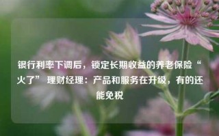 银行利率下调后，锁定长期收益的养老保险“火了” 理财经理：产品和服务在升级，有的还能免税