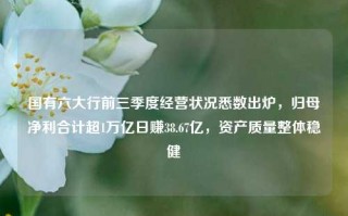 国有六大行前三季度经营状况悉数出炉，归母净利合计超1万亿日赚38.67亿，资产质量整体稳健