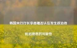 韩国央行行长李昌镛否认在发生政治危机后降息的可能性