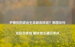 尹锡悦的政治生命即将终结？韩国反对党联合弹劾 最快周五通过表决