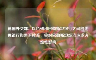 德国外交部：以色列和巴勒斯坦银行之间的代理银行如果不续签，会对巴勒斯坦经济造成灾难性影响