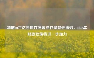 新增10万亿元地方债置换存量隐性债务，2025年财政政策将进一步加力