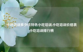 小吃培训多少钱特色小吃培训,小吃培训价格表小吃培训排行榜