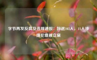 字节再发反腐及违规通报：辞退103人，11人涉嫌犯罪被立案