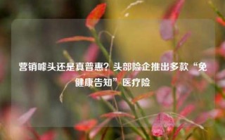 营销噱头还是真普惠？头部险企推出多款“免健康告知”医疗险