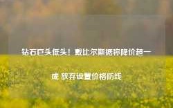 钻石巨头低头！戴比尔斯据称降价超一成 放弃设置价格防线