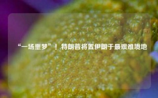 “一场噩梦”！特朗普将置伊朗于最艰难境地