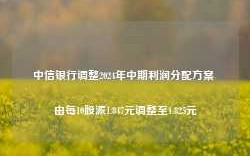 中信银行调整2024年中期利润分配方案 由每10股派1.847元调整至1.825元