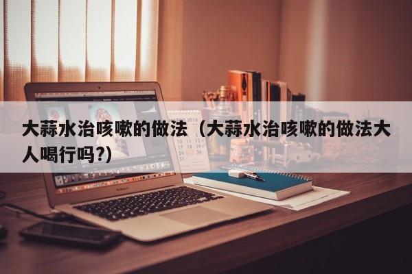 大蒜水治咳嗽的做法（大蒜水治咳嗽的做法大人喝行吗?）