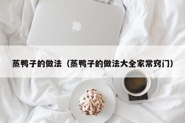 蒸鸭子的做法（蒸鸭子的做法大全家常窍门）