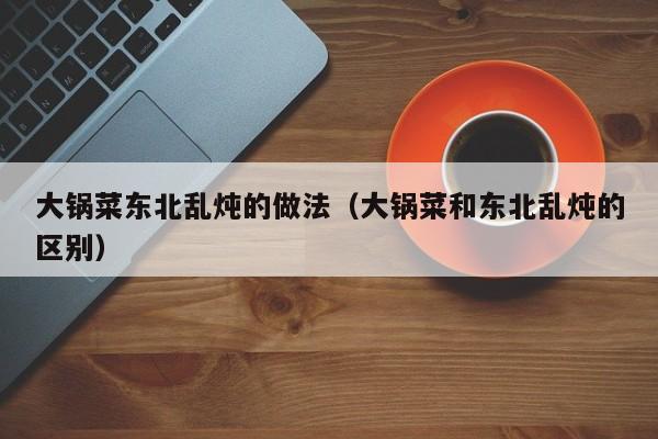 大锅菜东北乱炖的做法（大锅菜和东北乱炖的区别）