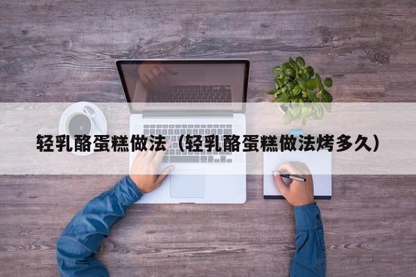轻乳酪蛋糕做法（轻乳酪蛋糕做法烤多久）