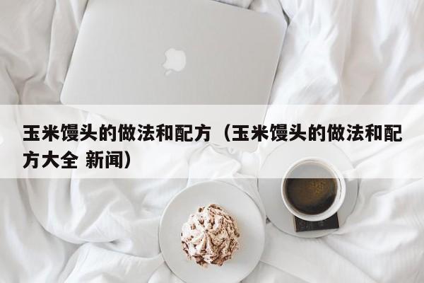 玉米馒头的做法和配方（玉米馒头的做法和配方大全 新闻）