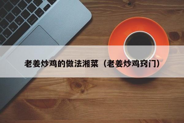 老姜炒鸡的做法湘菜（老姜炒鸡窍门）