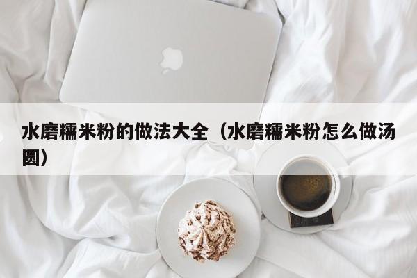 水磨糯米粉的做法大全（水磨糯米粉怎么做汤圆）