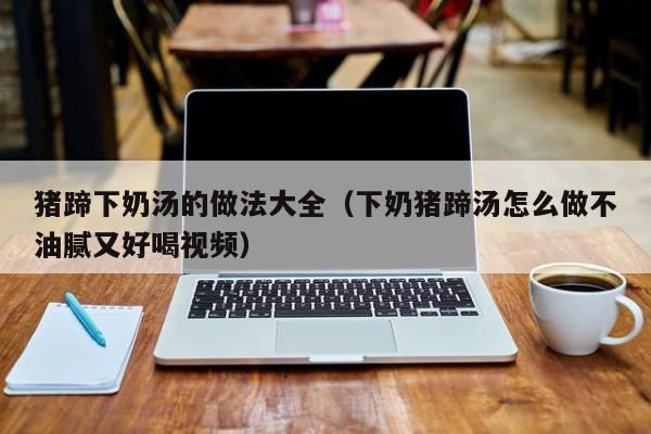 猪蹄下奶汤的做法大全（下奶猪蹄汤怎么做不油腻又好喝视频）