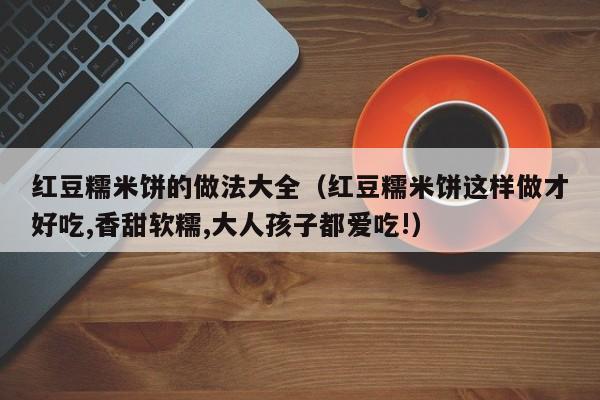 红豆糯米饼的做法大全（红豆糯米饼这样做才好吃,香甜软糯,大人孩子都爱吃!）