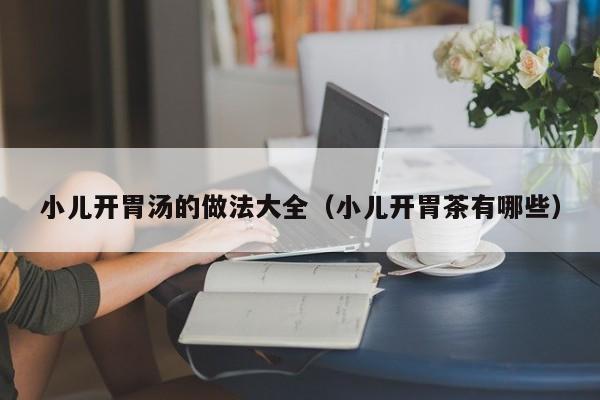 小儿开胃汤的做法大全（小儿开胃茶有哪些）