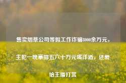 售卖烟草公司等假工作诈骗8000余万元，主犯一晚豪掷五六十万元喝洋酒，还爱给主播打赏-第1张图片-特色小吃