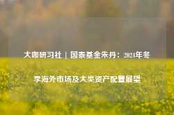 大咖研习社 | 国泰基金朱丹：2024年冬季海外市场及大类资产配置展望-第1张图片-特色小吃