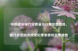 中国建设银行安徽省分行原党委委员、副行长范绍杰接受纪律审查和监察调查-第1张图片-特色小吃